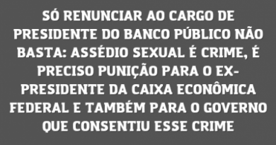 SÓ RENUNCIAR AO CARGO DE PRESIDENTE DO BANCO PÚBLICO NÃO BASTA: ASSÉDIO SEXUAL É CRIME, É PRECISO PUNIÇÃO PARA O EX- PRESIDENTE DA CAIXA ECONÔMICA FEDERAL E TAMBÉM PARA O GOVERNO QUE CONSENTIU ESSE CRIME SÓ RENUNCIAR AO CARGO DE PRESIDENTE DO BANCO PÚBLICO NÃO BASTA: ASSÉDIO SEXUAL É CRIME, É PRECISO PUNIÇÃO PARA O EX- PRESIDENTE DA CAIXA ECONÔMICA FEDERAL E TAMBÉM PARA O GOVERNO QUE CONSENTIU ESSE CRIME